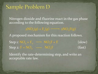 Nitrogen dioxide and fluorine react in the gas phase
according to the following equation.
2NO2(g) + F2(g) 2NO2F(g)
A proposed mechanism for this reaction follows.
Step 1: NO2 + F2 NO2F + F (slow)
Step 2: F + NO2 NO2F (fast)
Identify the rate-determining step, and write an
acceptable rate law.
 