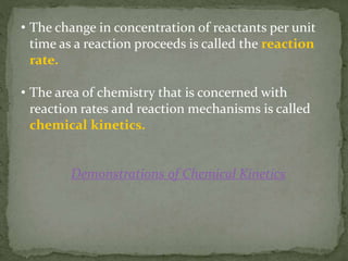 • The change in concentration of reactants per unit
time as a reaction proceeds is called the reaction
rate.
• The area of chemistry that is concerned with
reaction rates and reaction mechanisms is called
chemical kinetics.
Demonstrations of Chemical Kinetics
 