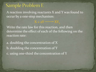 A reaction involving reactants X and Y was found to
occur by a one-step mechanism:
X + 2Y XY2
Write the rate law for this reaction, and then
determine the effect of each of the following on the
reaction rate:
a. doubling the concentration of X
b. doubling the concentration of Y
c. using one-third the concentration of Y
 