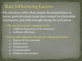 • For reactions other than simple decompositions to
occur, particles must come into contact in a favorable
orientation and with enough energy for activation.
• The rate of a reaction depends on the
1. collision frequency of the reactants
2. collision efficiency.
• Factors that influence the rate of a chemical reaction
1. Nature of the reactants
2. Surface area
3. Temperature
4. Concentration
5. Presence of a catalyst
 