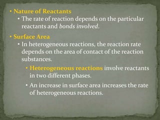 • Nature of Reactants
• The rate of reaction depends on the particular
reactants and bonds involved.
• Surface Area
• In heterogeneous reactions, the reaction rate
depends on the area of contact of the reaction
substances.
• Heterogeneous reactions involve reactants
in two different phases.
• An increase in surface area increases the rate
of heterogeneous reactions.
 