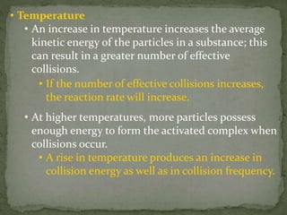 • Temperature
• An increase in temperature increases the average
kinetic energy of the particles in a substance; this
can result in a greater number of effective
collisions.
• If the number of effective collisions increases,
the reaction rate will increase.
• At higher temperatures, more particles possess
enough energy to form the activated complex when
collisions occur.
• A rise in temperature produces an increase in
collision energy as well as in collision frequency.
 
