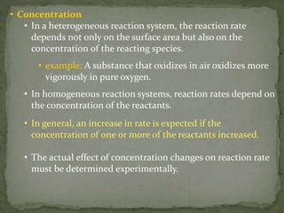 • Concentration
• In a heterogeneous reaction system, the reaction rate
depends not only on the surface area but also on the
concentration of the reacting species.
• example: A substance that oxidizes in air oxidizes more
vigorously in pure oxygen.
• In homogeneous reaction systems, reaction rates depend on
the concentration of the reactants.
• In general, an increase in rate is expected if the
concentration of one or more of the reactants increased.
• The actual effect of concentration changes on reaction rate
must be determined experimentally.
 