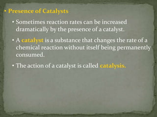 • Presence of Catalysts
• Sometimes reaction rates can be increased
dramatically by the presence of a catalyst.
• A catalyst is a substance that changes the rate of a
chemical reaction without itself being permanently
consumed.
• The action of a catalyst is called catalysis.
 