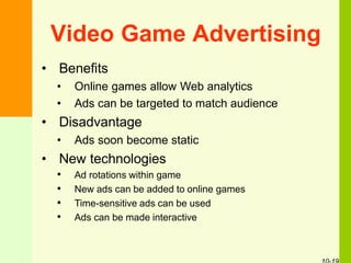 Video Game Advertising
• Benefits
• Online games allow Web analytics
• Ads can be targeted to match audience
• Disadvantage
• Ads soon become static
• New technologies
• Ad rotations within game
• New ads can be added to online games
• Time-sensitive ads can be used
• Ads can be made interactive
 