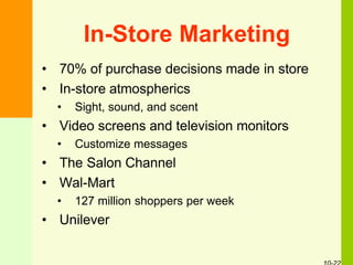 In-Store Marketing
• 70% of purchase decisions made in store
• In-store atmospherics
• Sight, sound, and scent
• Video screens and television monitors
• Customize messages
• The Salon Channel
• Wal-Mart
• 127 million shoppers per week
• Unilever
 