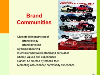 Brand
Communities
• Ultimate demonstration of
• Brand loyalty
• Brand devotion
• Symbolic meaning
• Interactions between brand and consumer
• Shared values and experiences
• Cannot be created by brands itself
• Marketing can enhance community experience
 