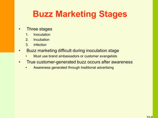 Buzz Marketing Stages
• Three stages
1. Inoculation
2. Incubation
3. infection
• Buzz marketing difficult during inoculation stage
• Must use brand ambassadors or customer evangelists
• True customer-generated buzz occurs after awareness
• Awareness generated through traditional advertising
 
