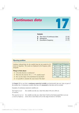 Continuous data
17Contents:
A The mean of continuous data [11.5]
B Histograms [11.6]
C Cumulative frequency [11.7]
Opening problem
#endboxedheading
Rainfall (r mm) Frequency
50 6 r < 60 7
60 6 r < 70 20
70 6 r < 80 32
80 6 r < 90 22
90 6 r < 100 9
Total 90
Andriano collected data for the rainfall from the last month for 90
towns in Argentina. The results are displayed in the frequency table
alongside:
Things to think about:
² Is the data discrete or continuous?
² What does the interval 60 6 r < 70 actually mean?
² How can the shape of the distribution be described?
² Is it possible to calculate the exact mean of the data?
Examples of continuous numerical variables are:
The height of year
10 students:
the variable can take any value from about 100 cm to 200 cm.
The speed of cars on
a stretch of highway:
the variable can take any value from 0 km/h to the fastest speed that a car can
travel, but is most likely to be in the range 50 km/h to 150 km/h.
In we saw that a can theoretically take any value on part of
the number line. A continuous variable often has to be so that data can be recorded.
Chapter 13 continuous numerical variable
measured
IGCSE01
magentacyan yellow black
0
0
5
5
25
25
75
75
50
50
95
95
100
100
0
0
5
5
25
25
75
75
50
50
95
95
100
100
y:HAESEIGCSE01IG01_17353IGCSE01_17.CDR Wednesday, 8 October 2008 9:31:01 AM PETER
 