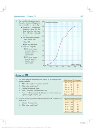Continuous data (Chapter 17) 365
Review set 17B
1 The table alongside summarises the masses of 50 domestic cats
chosen at random.
a What is the length of each class interval?
b What is the modal class?
c Find the approximate mean.
d Draw a frequency histogram of the data.
e From a random selection of 428 cats, how many would you
expect to weigh at least 8 kg?
2 The table alongside summarises the best times of 100 swimmers who
swim 50 m.
a Estimate the mean time.
b What is the modal class?
Mass (m kg) Frequency
0 6 m < 2 5
2 6 m < 4 18
4 6 m < 6 12
6 6 m < 8 9
8 6 m < 10 5
10 6 m < 12 1
Frequency
25 6 t < 30 5
30 6 t < 35 17
35 6 t < 40 34
40 6 t < 45 29
45 6 t < 50 15
Time ( sec)t
6
0
10
20
30
40
50
60
70
80
90
0 10 20 30 40 50 60
cumulative frequency
time ( minutes)t
The cumulative frequency curve
shows the time spent by people
in a supermarket on a given day.
Construct a cumulative
frequency table for the
data, using the intervals
, , and
so on.
Use the graph to estimate:
the median time
the IQR
the th percentile.
Copy and complete:
of the people
spent less than ......
minutes in the
supermarket
of the people
spent at least ......
minutes in the
supermarket.
0 5 5 10
80
60%
80%
¡ ¡ ¡ ¡ ¡ ¡ ¡ ¡6 6t < t <
a
b
i
ii
iii
c
i
ii
IGCSE01
magentacyan yellow black
0
0
5
5
25
25
75
75
50
50
95
95
100
100
0
0
5
5
25
25
75
75
50
50
95
95
100
100
y:HAESEIGCSE01IG01_17365IGCSE01_17.CDR Thursday, 23 October 2008 12:36:32 PM PETER
 