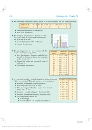 366 Continuous data (Chapter 17)
6 In a one month period at a particular hospital the lengths of newborn
babies were recorded. The results are shown in the table given.
a Represent the data on a frequency histogram.
b How many babies are 52 cm or more?
c What percentage of babies have lengths in the interval
50 cm 6 l < 53 cm?
d Construct a cumulative frequency distribution table.
e Represent the data on a cumulative frequency graph.
f Use your graph to estimate the:
i median length
ii number of babies with length less than 51:5 cm.
Frequency
48 6 l < 49 1
49 6 l < 50 3
50 6 l < 51 9
51 6 l < 52 10
52 6 l < 53 16
53 6 l < 54 4
54 6 l < 55 5
55 6 l < 56 2
Length ( cm)l
3 The table below displays the distances jumped by 50 year 10 students in a long jump competition:
a Display this information on a histogram.
b What is the modal class?
4 The histogram alongside shows the areas of land
blocks on a street. If 20 land blocks were between
300 m2
to 500 m2
in size:
a construct a frequency table for the data
b
5 The percentage scores in a test were recorded. The
results were categorised by gender.
a Draw the cumulative frequency graphs for boys
and girls on the same set of axes. Use percentiles
on the vertical axis.
b Estimate the median and interquartile range of
each data set.
c Compare the distributions.
300 500 700 900 1100
frequencydensity
area (mX)
Distance (d m) 3 6 d < 4 4 6 d < 5 5 6 d < 5:5 5:5 6 d < 6 6 6 d < 7
Frequency 8 16 12 9 5
Frequency
(boys)
Percentage
score (s)
Frequency
(girls)
5 0 6 s < 10 0
8 10 6 s < 20 4
12 20 6 s < 30 8
10 30 6 s < 40 10
30 40 6 s < 50 15
50 50 6 s < 60 25
20 60 6 s < 70 40
10 70 6 s < 80 10
5 80 6 s < 90 5
0 90 6 s < 100 3
estimate the mean area.
IGCSE01
magentacyan yellow black
0
0
5
5
25
25
75
75
50
50
95
95
100
100
0
0
5
5
25
25
75
75
50
50
95
95
100
100
y:HAESEIGCSE01IG01_17366IGCSE01_17.CDR Thursday, 23 October 2008 12:37:16 PM PETER
 