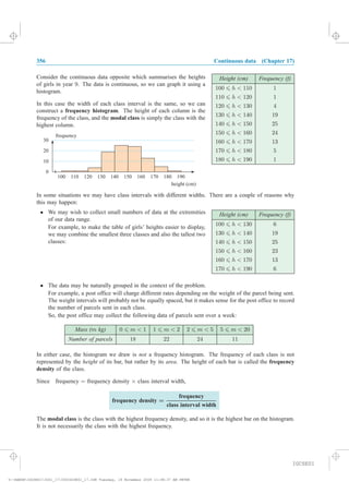 356 Continuous data (Chapter 17)
Height (cm) Frequency (f)
100 6 h < 110 1
110 6 h < 120 1
120 6 h < 130 4
130 6 h < 140 19
140 6 h < 150 25
150 6 h < 160 24
160 6 h < 170 13
170 6 h < 180 5
180 6 h < 190 1
Consider the continuous data opposite which summarises the heights
of girls in year 9. The data is continuous, so we can graph it using a
histogram.
In this case the width of each class interval is the same, so we can
construct a frequency histogram. The height of each column is the
frequency of the class, and the modal class is simply the class with the
highest column.
In some situations we may have class intervals with different widths. There are a couple of reasons why
this may happen:
Height (cm) Frequency (f)
100 6 h < 130 6
130 6 h < 140 19
140 6 h < 150 25
150 6 h < 160 23
160 6 h < 170 13
170 6 h < 190 6
² We may wish to collect small numbers of data at the extremities
of our data range.
For example, to make the table of girls’ heights easier to display,
we may combine the smallest three classes and also the tallest two
classes:
² The data may be naturally grouped in the context of the problem.
For example, a post office will charge different rates depending on the weight of the parcel being sent.
The weight intervals will probably not be equally spaced, but it makes sense for the post office to record
the number of parcels sent in each class.
So, the post office may collect the following data of parcels sent over a week:
Mass (m kg) 0 6 m < 1 1 6 m < 2 2 6 m < 5 5 6 m < 20
Number of parcels 18 22 24 11
In either case, the histogram we draw is not a frequency histogram. The frequency of each class is not
represented by the height of its bar, but rather by its area. The height of each bar is called the frequency
density of the class.
Since frequency = frequency density £ class interval width,
frequency density =
frequency
class interval width
0
10
20
30
100 110 120 130 140 150 160 170 180 190
height (cm)
frequency
The modal class is the class with the highest frequency density, and so it is the highest bar on the histogram.
It is not necessarily the class with the highest frequency.
IGCSE01
magentacyan yellow black
0
0
5
5
25
25
75
75
50
50
95
95
100
100
0
0
5
5
25
25
75
75
50
50
95
95
100
100
Y:HAESEIGCSE01IG01_17356IGCSE01_17.CDR Tuesday, 18 November 2008 11:48:37 AM PETER
 