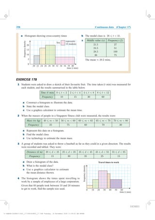 358 Continuous data (Chapter 17)
a Histogram showing cross-country times b The modal class is 26 6 t < 31.
c Middle value (x) Frequency (f)
21:5 27
24:5 51
28:5 100
36 75
The mean ¼ 29:2 mins.
EXERCISE 17B
1 Students were asked to draw a sketch of their favourite fruit. The time taken (t min) was measured for
each student, and the results summarised in the table below.
Time (t min) 0 6 t < 2 2 6 t < 4 4 6 t < 8 8 6 t < 12
Frequency 10 15 30 60
a Construct a histogram to illustrate the data.
b State the modal class.
c Use a graphics calculator to estimate the mean time.
2
a Represent this data on a histogram.
b Find the modal class.
c
3
Distance (d m) 20 6 d < 25 25 6 d < 35 35 6 d < 45 45 6 d < 55 55 6 d < 85
Frequency 15 30 35 25 15
a Draw a histogram of the data.
b What is the modal class?
c
4
10 20 30 40 50 60
time ( min)t
frequencydensity
Travel times to work
0
Use a graphics calculator to estimate
the mean distance thrown.
The histogram shows the times spent travelling to
work by a sample of employees of a large corporation.
Given that people took between and minutes
to get to work, find the sample size used.
60 10 20
Use technology to estimate the mean mass.
A group of students was asked to throw a baseball as far as they could in a given direction. The results
were recorded and tabled. They were:
Mass (m kg) 40 6 m < 50 50 6 m < 60 60 6 m < 65 65 6 m < 70 70 6 m < 80
Frequency 25 75 60 70 30
When the masses of people in a Singapore fitness club were measured, the results were:
0
5
10
15
20
20 22 24 26 28 30 32 34 36 38 40
time ( min)t
frequencydensity
key
represents
10 students
IGCSE01
magentacyan yellow black
0
0
5
5
25
25
75
75
50
50
95
95
100
100
0
0
5
5
25
25
75
75
50
50
95
95
100
100
Y:HAESEIGCSE01IG01_17358IGCSE01_17.CDR Tuesday, 18 November 2008 11:49:41 AM PETER
 