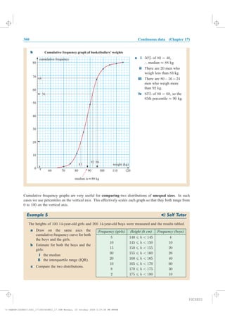 360 Continuous data (Chapter 17)
b
Cumulative frequency graphs are very useful for comparing two distributions of unequal sizes. In such
cases we use percentiles on the vertical axis. This effectively scales each graph so that they both range from
0 to 100 on the vertical axis.
Example 5 Self Tutor
The heights of 100 14-year-old girls and 200 14-year-old boys were measured and the results tabled.
Frequency (girls) Height (h cm) Frequency (boys)
5 140 6 h < 145 4
10 145 6 h < 150 10
15 150 6 h < 155 20
30 155 6 h < 160 26
20 160 6 h < 165 40
10 165 6 h < 170 60
8 170 6 h < 175 30
2 175 6 h < 180 10
a Draw on the same axes the
cumulative frequency curve for both
the boys and the girls.
b Estimate for both the boys and the
girls:
i the median
ii the interquartile range (IQR).
c Compare the two distributions.
0
10
20
30
40
50
60
70
70 80 90 100 110
cumulative frequency
weight (kg)
60 120
80
6868
Cumulative frequency graph of basketballers’ weights
5656
8383
9696
median is kg¡»¡88
c i
ii
iii
iv
of ,
median kg
There are men who
weigh less than kg.
There are
men who weigh more
than kg.
of , so the
th percentile kg.
50% 80 = 40
88
20
83
80 56=24
92
85% 80 = 68
85 96
) ¼
¡
¼
¡ ¡ ¡ ¡
9292
IGCSE01
magentacyan yellow black
0
0
5
5
25
25
75
75
50
50
95
95
100
100
0
0
5
5
25
25
75
75
50
50
95
95
100
100
Y:HAESEIGCSE01IG01_17360IGCSE01_17.CDR Monday, 20 October 2008 2:37:38 PM PETER
 