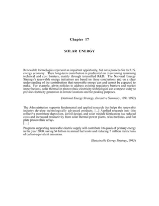 Chapter 17
SOLAR ENERGY
Renewable technologies represent an important opportunity, but not a panacea for the U.S.
energy economy. Their long-term contribution is predicated on overcoming remaining
technical and cost barriers, mainly through intensified R&D. The National Energy
Strategy's renewable energy initiatives are based on these conclusions and on a clear
understanding of the contributions that renewable energy can and cannot be expected to
make. For example, given policies to address existing regulatory barriers and market
imperfections, solar thermal or photovoltaic electricity technologies can compete today to
provide electricity generation in remote locations and for peaking purposes.
(National Energy Strategy, Executive Summary, 1991/1992)
The Administration supports fundamental and applied research that helps the renewable
industry develop technologically advanced products. [...] Applied research into thin
reflective membrane deposition, airfoil design, and solar module fabrication has reduced
costs and increased productivity from solar thermal power plants, wind turbines, and flat
plate photovoltaic arrays.
[...]
Programs supporting renewable electric supply will contribute 0.6 quads of primary energy
in the year 2000, saving $4 billion in annual fuel costs and reducing 7 million metric tons
of carbon-equivalent emissions.
(Sustainable Energy Strategy, 1995)
 