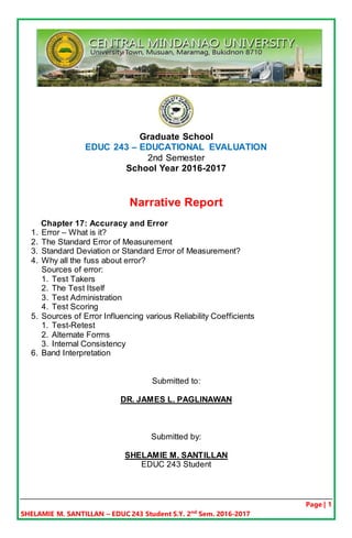 Page | 1
SHELAMIE M. SANTILLAN – EDUC 243 Student S.Y. 2nd
Sem. 2016-2017
Graduate School
EDUC 243 – EDUCATIONAL EVALUATION
2nd Semester
School Year 2016-2017
Narrative Report
Chapter 17: Accuracy and Error
1. Error – What is it?
2. The Standard Error of Measurement
3. Standard Deviation or Standard Error of Measurement?
4. Why all the fuss about error?
Sources of error:
1. Test Takers
2. The Test Itself
3. Test Administration
4. Test Scoring
5. Sources of Error Influencing various Reliability Coefficients
1. Test-Retest
2. Alternate Forms
3. Internal Consistency
6. Band Interpretation
Submitted to:
DR. JAMES L. PAGLINAWAN
Submitted by:
SHELAMIE M. SANTILLAN
EDUC 243 Student
 