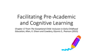 Facilitating Pre-Academic 
and Cognitive Learning 
Chapter 17 from The Exceptional Child: Inclusion in Early Childhood 
Education; Allen, K. Eileen and Cowdery, Glynnis E.; Pearson (2015) 
 