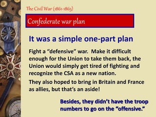 It was a simple one-part plan
Fight a “defensive” war. Make it difficult
enough for the Union to take them back, the
Union would simply get tired of fighting and
recognize the CSA as a new nation.
They also hoped to bring in Britain and France
as allies, but that’s an aside!
The Civil War (1861-1865)
Confederate war plan
Besides, they didn’t have the troop
numbers to go on the “offensive.”
 
