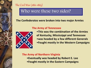 The Civil War (1861-1865)
Who were these two sides?
The Confederates were broken into two major Armies
The Army of Tennessee
•This was the combination of the Armies
of Kentucky, Mississippi and Tennessee
•was headed by a few different Generals
•Fought mostly in the Western Campaigns
The Army of Northern Virginia
•Eventually was headed by Robert E. Lee
•Fought mostly in the Eastern Campaigns
 