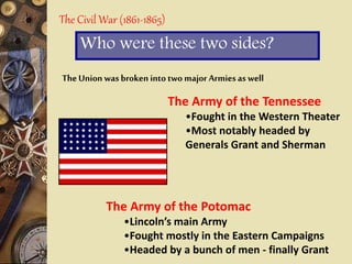 The Civil War (1861-1865)
Who were these two sides?
TheUnion was broken into two major Armies as well
The Army of the Tennessee
•Fought in the Western Theater
•Most notably headed by
Generals Grant and Sherman
The Army of the Potomac
•Lincoln’s main Army
•Fought mostly in the Eastern Campaigns
•Headed by a bunch of men - finally Grant
 