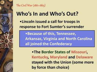 The Civil War (1861-1865)
Who’s In and Who’s Out?
•The Border States of Missouri,
Kentucky, Maryland and Delaware
stayed with the Union (some more
by force than choice)
•Because of this, Tennessee,
Arkansas, Virginia and North Carolina
all joined the Confederacy
•Lincoln issued a call for troops in
response to Fort Sumter’s surrender
 