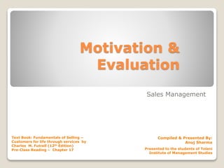 Motivation &
Evaluation
Sales Management
Compiled & Presented By:
Anuj Sharma
Text Book: Fundamentals of Selling –
Customers for life through services by
Charles M. Futrell (12th Edition)
Pre-Class Reading – Chapter 17 Presented to the students of Tolani
Institute of Management Studies
 