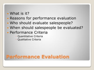 Performance Evaluation
 What is it?
 Reasons for performance evaluation
 Who should evaluate salespeople?
 When should salespeople be evaluated?
 Performance Criteria
◦ Quantitative Criteria
◦ Qualitative Criteria
 