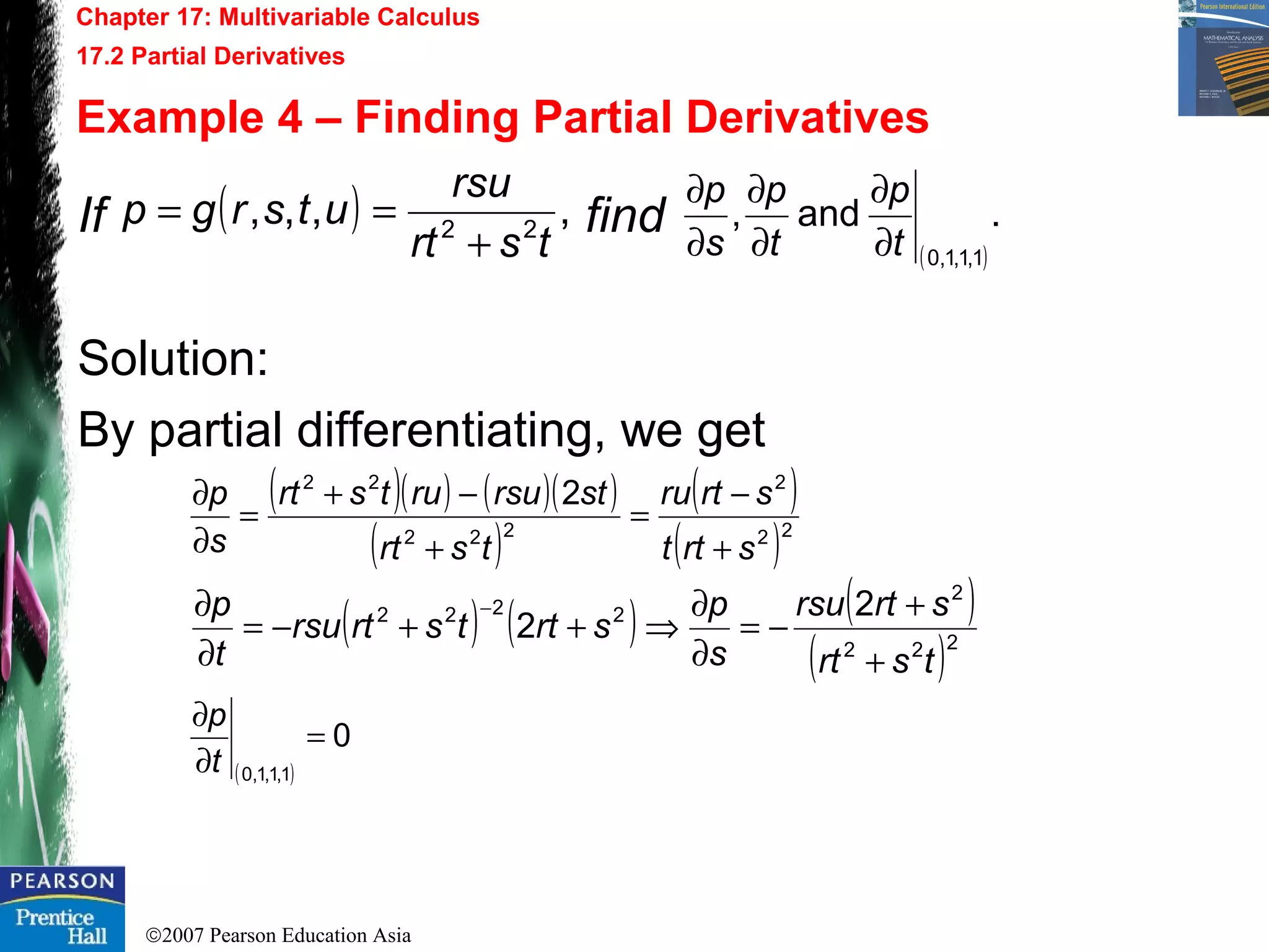 ©2007 Pearson Education Asia
Chapter 17: Multivariable Calculus
17.2 Partial Derivatives
Example 4 – Finding Partial Derivatives
If find
Solution:
By partial differentiating, we get
( ) ,,,, 22
tsrt
rsu
utsrgp
+
==
( )
.and,
1,1,1,0t
p
t
p
s
p
∂
∂
∂
∂
∂
∂
( )( ) ( )( )
( )
( )
( )22
2
222
22
2
srtt
srtru
tsrt
strsurutsrt
s
p
+
−
=
+
−+
=
∂
∂
( ) ( ) ( )
( )222
2
2222 2
2
tsrt
srtrsu
s
p
srttsrtrsu
t
p
+
+
−=
∂
∂
⇒++−=
∂
∂ −
( )
0
1,1,1,0
=
∂
∂
t
p
 
