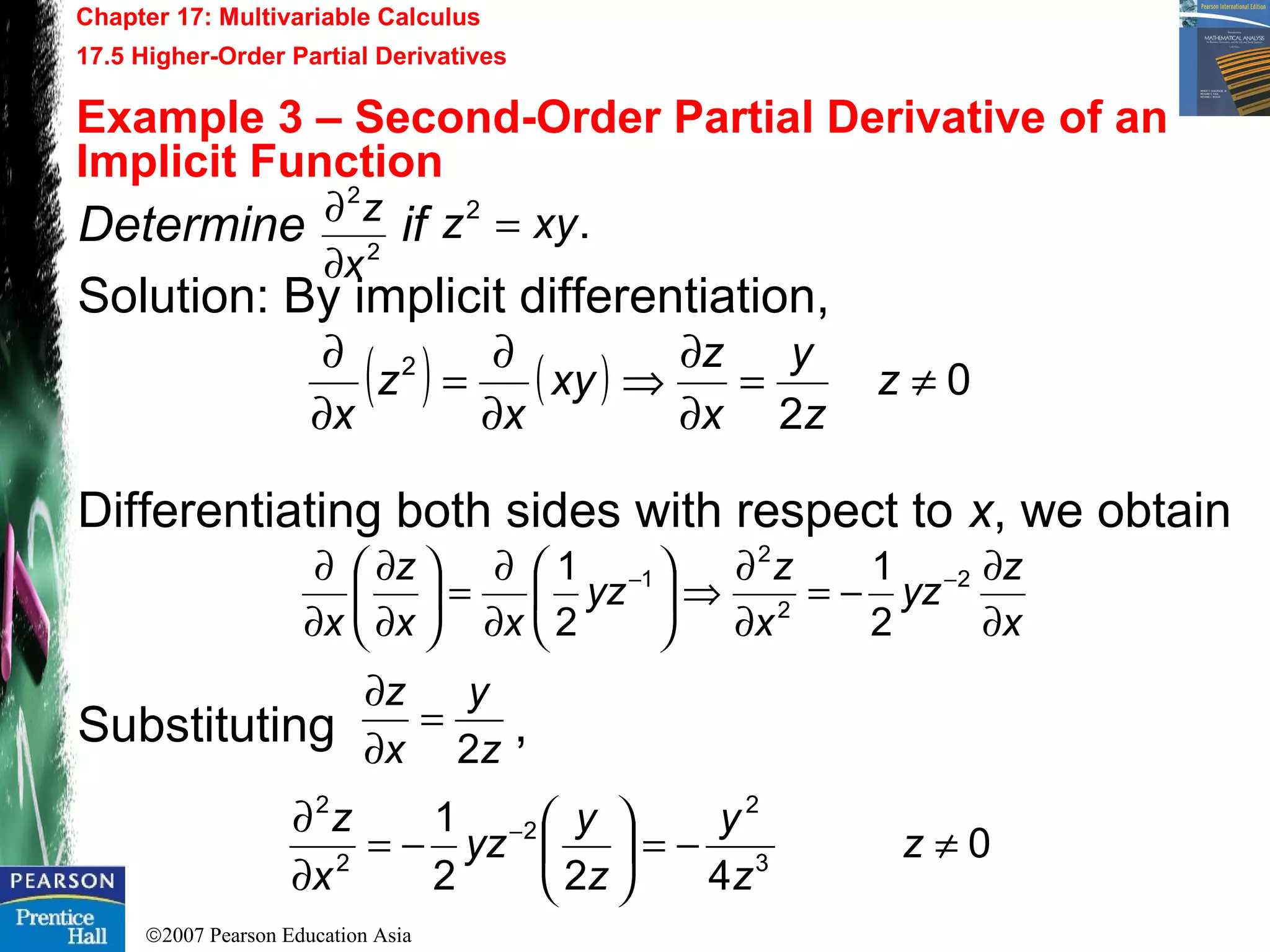 ©2007 Pearson Education Asia
Chapter 17: Multivariable Calculus
17.5 Higher-Order Partial Derivatives
Example 3 – Second-Order Partial Derivative of an
Implicit Function
Determine if
Solution: By implicit differentiation,
Differentiating both sides with respect to x, we obtain
Substituting ,
2
2
x
z
∂
∂ .2
xyz =
( ) ( ) 0
2
2
≠=
∂
∂
⇒
∂
∂
=
∂
∂
z
z
y
x
z
xy
x
z
x
x
z
yz
x
z
yz
xx
z
x ∂
∂
−=
∂
∂
⇒





∂
∂
=





∂
∂
∂
∂ −− 2
2
2
1
2
1
2
1
z
y
x
z
2
=
∂
∂
0
422
1
3
2
2
2
2
≠−=





−=
∂
∂ −
z
z
y
z
y
yz
x
z
 
