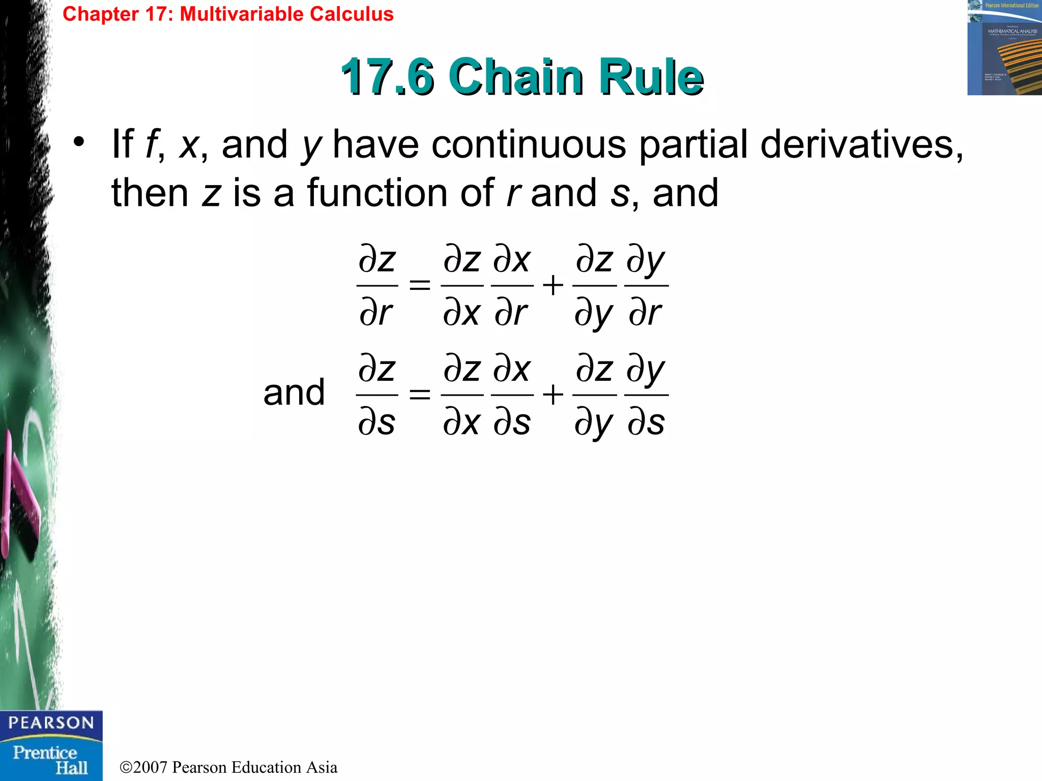 ©2007 Pearson Education Asia
Chapter 17: Multivariable Calculus
17.6 Chain Rule17.6 Chain Rule
• If f, x, and y have continuous partial derivatives,
then z is a function of r and s, and
s
y
y
z
s
x
x
z
s
z
r
y
y
z
r
x
x
z
r
z
∂
∂
∂
∂
+
∂
∂
∂
∂
=
∂
∂
∂
∂
∂
∂
+
∂
∂
∂
∂
=
∂
∂
and
 