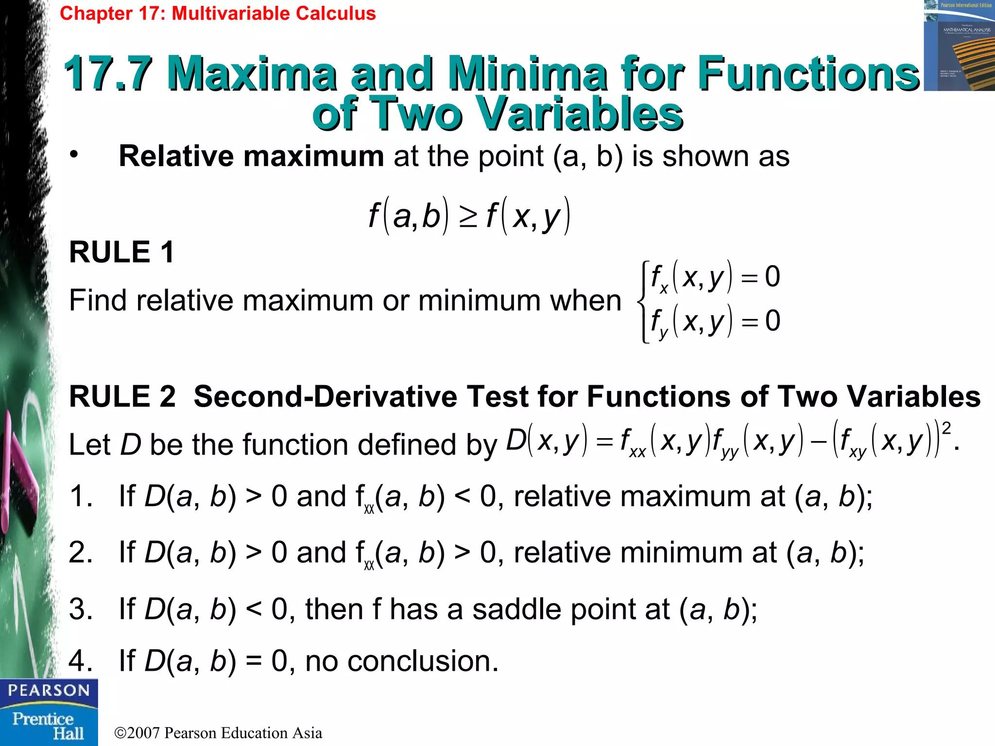 ©2007 Pearson Education Asia
Chapter 17: Multivariable Calculus
17.7 Maxima and Minima for Functions17.7 Maxima and Minima for Functions
of Two Variablesof Two Variables
• Relative maximum at the point (a, b) is shown as
RULE 1
Find relative maximum or minimum when
RULE 2 Second-Derivative Test for Functions of Two Variables
Let D be the function defined by
1. If D(a, b) > 0 and fxx(a, b) < 0, relative maximum at (a, b);
2. If D(a, b) > 0 and fxx(a, b) > 0, relative minimum at (a, b);
3. If D(a, b) < 0, then f has a saddle point at (a, b);
4. If D(a, b) = 0, no conclusion.
( ) ( )yxfbaf ,, ≥
( )
( )


=
=
0,
0,
yxf
yxf
y
x
( ) ( ) ( ) ( )( ) .,,,,
2
yxfyxfyxfyxD xyyyxx −=
 