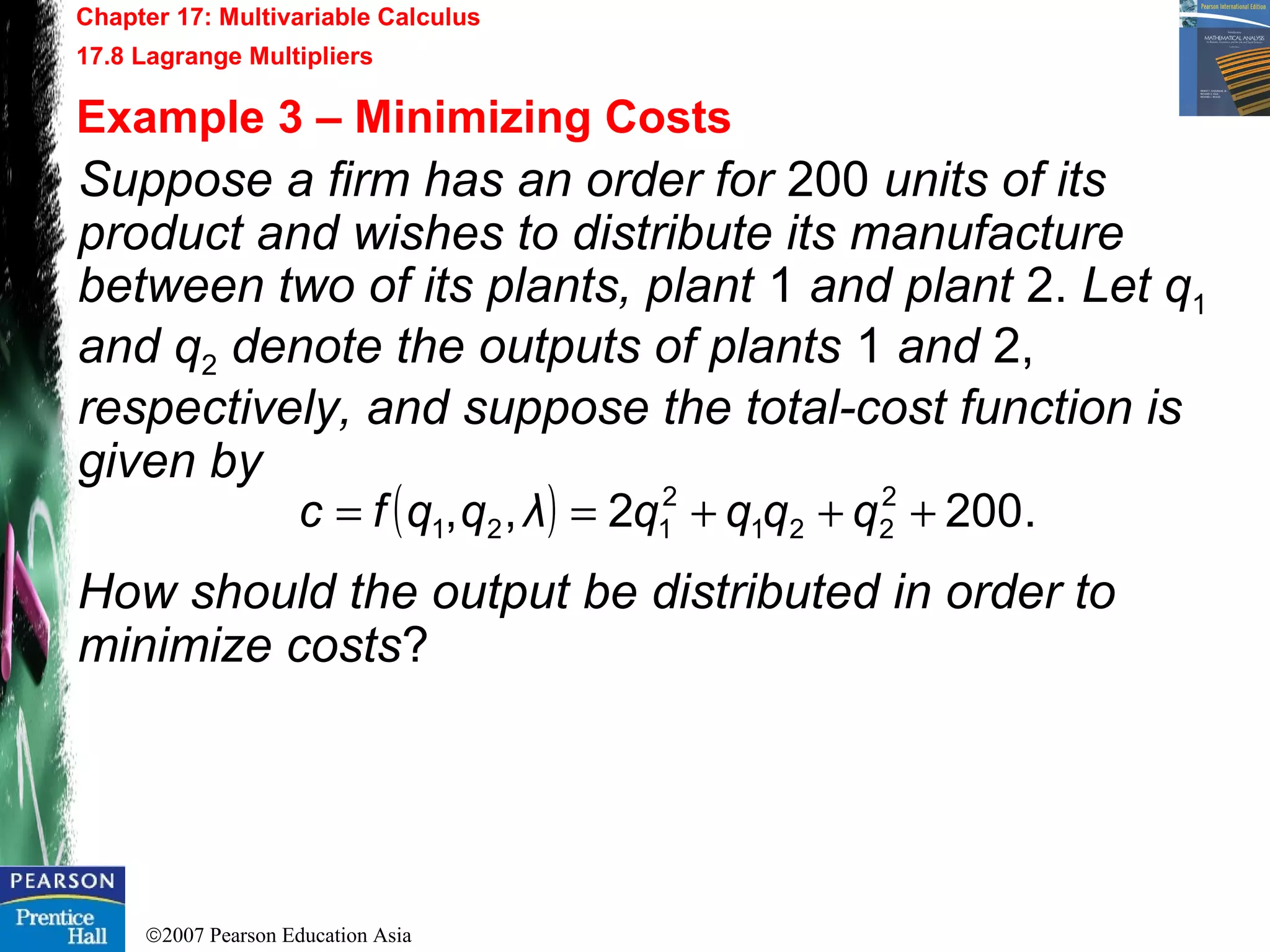 ©2007 Pearson Education Asia
Chapter 17: Multivariable Calculus
17.8 Lagrange Multipliers
Example 3 – Minimizing Costs
Suppose a firm has an order for 200 units of its
product and wishes to distribute its manufacture
between two of its plants, plant 1 and plant 2. Let q1
and q2 denote the outputs of plants 1 and 2,
respectively, and suppose the total-cost function is
given by
How should the output be distributed in order to
minimize costs?
( ) .2002,, 2
221
2
121 +++== qqqqλqqfc
 