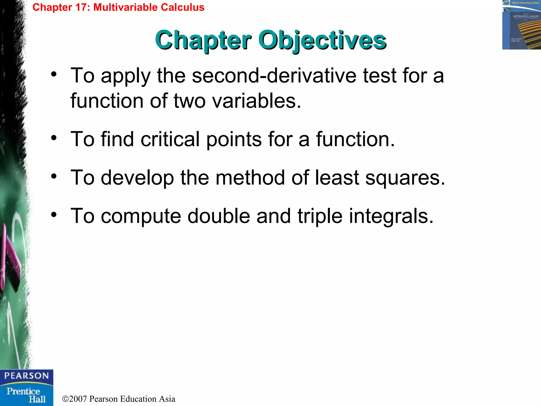 ©2007 Pearson Education Asia
• To apply the second-derivative test for a
function of two variables.
• To find critical points for a function.
• To develop the method of least squares.
• To compute double and triple integrals.
Chapter 17: Multivariable Calculus
Chapter ObjectivesChapter Objectives
 