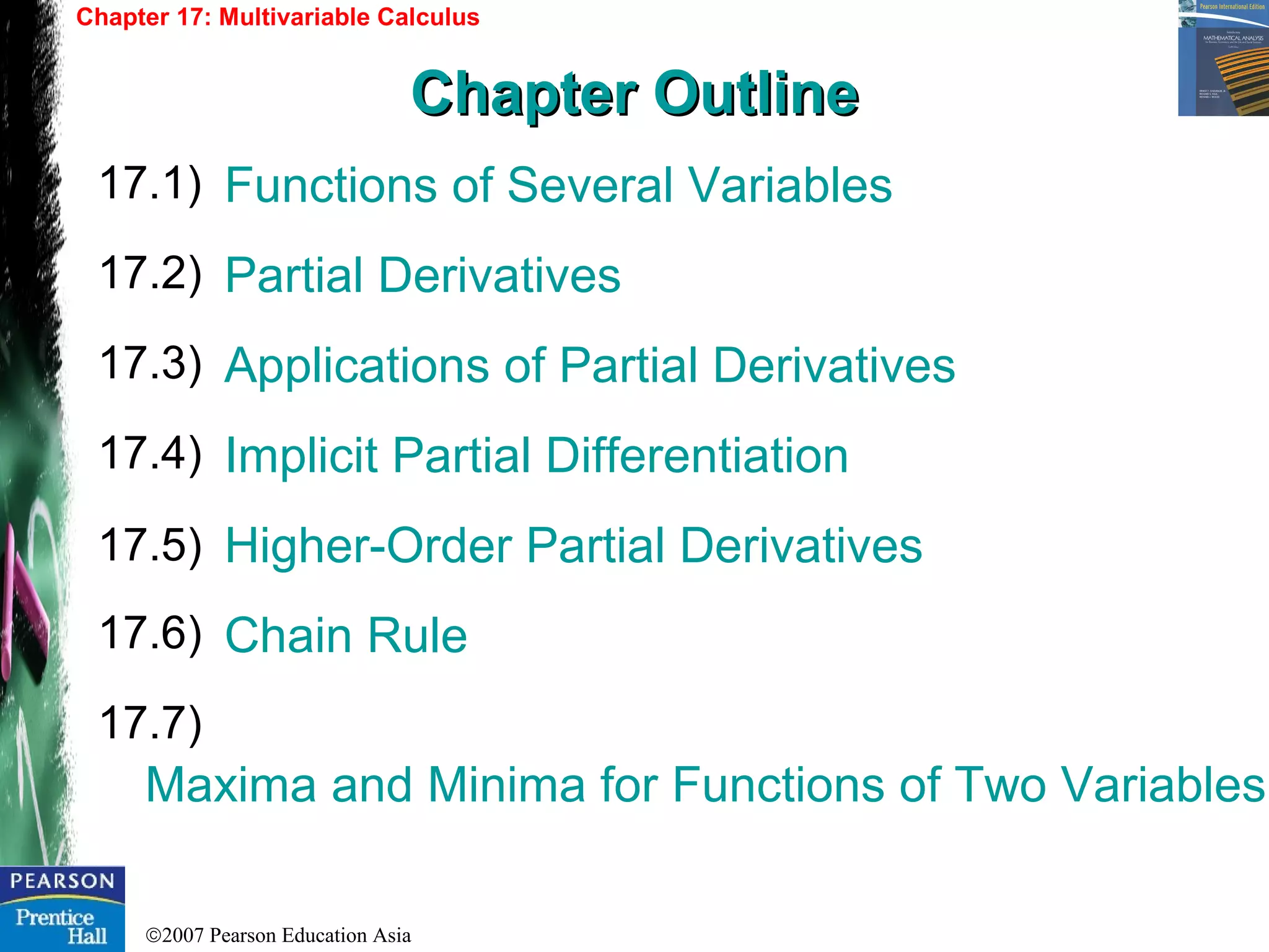 ©2007 Pearson Education Asia
Functions of Several Variables
Partial Derivatives
Applications of Partial Derivatives
Implicit Partial Differentiation
Higher-Order Partial Derivatives
Chain Rule
Maxima and Minima for Functions of Two Variables
17.1)
17.2)
17.3)
Chapter 17: Multivariable Calculus
Chapter OutlineChapter Outline
17.4)
17.5)
17.6)
17.7)
 