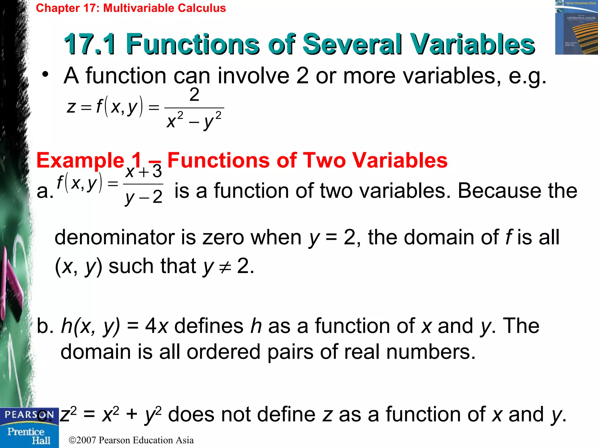 ©2007 Pearson Education Asia
Chapter 17: Multivariable Calculus
17.1 Functions of Several Variables17.1 Functions of Several Variables
Example 1 – Functions of Two Variables
• A function can involve 2 or more variables, e.g.
( ) 22
2
,
yx
yxfz
−
==
a. is a function of two variables. Because the
denominator is zero when y = 2, the domain of f is all
(x, y) such that y ≠ 2.
b. h(x, y) = 4x defines h as a function of x and y. The
domain is all ordered pairs of real numbers.
c. z2
= x2
+ y2
does not define z as a function of x and y.
( )
2
3
,
−
+
=
y
x
yxf
 