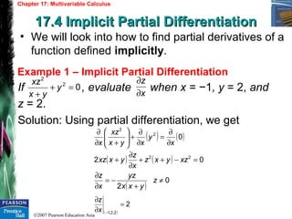 ©2007 Pearson Education Asia
Chapter 17: Multivariable Calculus
17.4 Implicit Partial Differentiation17.4 Implicit Partial Differentiation
Example 1 – Implicit Partial Differentiation
• We will look into how to find partial derivatives of a
function defined implicitly.
If , evaluate when x = −1, y = 2, and
z = 2.
Solution: Using partial differentiation, we get
02
2
=+
+
y
yx
xz
x
z
∂
∂
( ) ( )
( ) ( )
( )
0
2
02
0
22
2
2
≠
+
−=
∂
∂
=−++
∂
∂
+
∂
∂
=
∂
∂
+





+∂
∂
z
yxx
yz
x
z
xzyxz
x
z
yxxz
x
y
xyx
xz
x
( )
2
2,2,1
=
∂
∂
−x
z
 