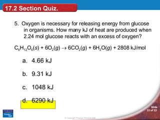 5.  Oxygen is necessary for releasing energy from glucose in organisms. How many kJ of heat are produced when 2.24 mol glucose reacts with an excess of oxygen? C 6 H 12 O 6 ( s ) + 6O 2 ( g )    6CO 2 ( g ) + 6H 2 O( g ) + 2808 kJ/mol 4.66 kJ 9.31 kJ 1048 kJ 6290 kJ 17.2 Section Quiz. 