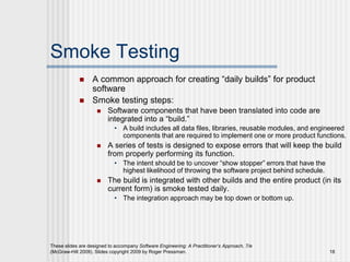 These slides are designed to accompany Software Engineering: A Practitioner’s Approach, 7/e
(McGraw-Hill 2009). Slides copyright 2009 by Roger Pressman. 18
Smoke Testing
 A common approach for creating “daily builds” for product
software
 Smoke testing steps:
 Software components that have been translated into code are
integrated into a “build.”
• A build includes all data files, libraries, reusable modules, and engineered
components that are required to implement one or more product functions.
 A series of tests is designed to expose errors that will keep the build
from properly performing its function.
• The intent should be to uncover “show stopper” errors that have the
highest likelihood of throwing the software project behind schedule.
 The build is integrated with other builds and the entire product (in its
current form) is smoke tested daily.
• The integration approach may be top down or bottom up.
 