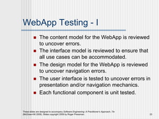 These slides are designed to accompany Software Engineering: A Practitioner’s Approach, 7/e
(McGraw-Hill 2009). Slides copyright 2009 by Roger Pressman. 23
WebApp Testing - I
 The content model for the WebApp is reviewed
to uncover errors.
 The interface model is reviewed to ensure that
all use cases can be accommodated.
 The design model for the WebApp is reviewed
to uncover navigation errors.
 The user interface is tested to uncover errors in
presentation and/or navigation mechanics.
 Each functional component is unit tested.
 