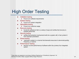 These slides are designed to accompany Software Engineering: A Practitioner’s Approach, 7/e
(McGraw-Hill 2009). Slides copyright 2009 by Roger Pressman. 25
High Order Testing
 Validation testing
 Focus is on software requirements
 System testing
 Focus is on system integration
 Alpha/Beta testing
 Focus is on customer usage
 Recovery testing
 forces the software to fail in a variety of ways and verifies that recovery is
properly performed
 Security testing
 verifies that protection mechanisms built into a system will, in fact, protect it
from improper penetration
 Stress testing
 executes a system in a manner that demands resources in abnormal quantity,
frequency, or volume
 Performance Testing
 test the run-time performance of software within the context of an integrated
system
 
