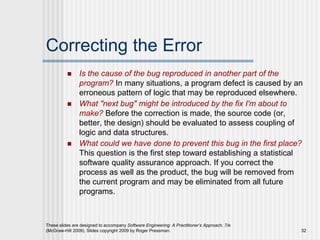 These slides are designed to accompany Software Engineering: A Practitioner’s Approach, 7/e
(McGraw-Hill 2009). Slides copyright 2009 by Roger Pressman. 32
Correcting the Error
 Is the cause of the bug reproduced in another part of the
program? In many situations, a program defect is caused by an
erroneous pattern of logic that may be reproduced elsewhere.
 What "next bug" might be introduced by the fix I'm about to
make? Before the correction is made, the source code (or,
better, the design) should be evaluated to assess coupling of
logic and data structures.
 What could we have done to prevent this bug in the first place?
This question is the first step toward establishing a statistical
software quality assurance approach. If you correct the
process as well as the product, the bug will be removed from
the current program and may be eliminated from all future
programs.
 