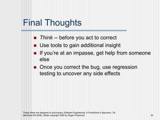 These slides are designed to accompany Software Engineering: A Practitioner’s Approach, 7/e
(McGraw-Hill 2009). Slides copyright 2009 by Roger Pressman. 33
Final Thoughts
 Think -- before you act to correct
 Use tools to gain additional insight
 If you’re at an impasse, get help from someone
else
 Once you correct the bug, use regression
testing to uncover any side effects
 