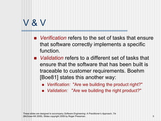 These slides are designed to accompany Software Engineering: A Practitioner’s Approach, 7/e
(McGraw-Hill 2009). Slides copyright 2009 by Roger Pressman. 5
V & V
 Verification refers to the set of tasks that ensure
that software correctly implements a specific
function.
 Validation refers to a different set of tasks that
ensure that the software that has been built is
traceable to customer requirements. Boehm
[Boe81] states this another way:
 Verification: "Are we building the product right?"
 Validation: "Are we building the right product?"
 