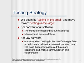 These slides are designed to accompany Software Engineering: A Practitioner’s Approach, 7/e
(McGraw-Hill 2009). Slides copyright 2009 by Roger Pressman. 8
Testing Strategy
 We begin by ‘testing-in-the-small’ and move
toward ‘testing-in-the-large’
 For conventional software
 The module (component) is our initial focus
 Integration of modules follows
 For OO software
 our focus when “testing in the small” changes from
an individual module (the conventional view) to an
OO class that encompasses attributes and
operations and implies communication and
collaboration
 