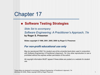 These slides are designed to accompany Software Engineering: A Practitioner’s Approach, 7/e
(McGraw-Hill 2009). Slides copyright 2009 by Roger Pressman. 1
Chapter 17
 Software Testing Strategies
Slide Set to accompany
Software Engineering: A Practitioner’s Approach, 7/e
by Roger S. Pressman
Slides copyright © 1996, 2001, 2005, 2009 by Roger S. Pressman
For non-profit educational use only
May be reproduced ONLY for student use at the university level when used in conjunction
with Software Engineering: A Practitioner's Approach, 7/e. Any other reproduction or use is
prohibited without the express written permission of the author.
All copyright information MUST appear if these slides are posted on a website for student
use.
 