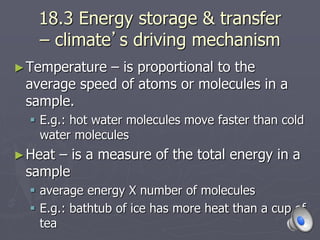18.3 Energy storage & transfer
– climate’s driving mechanism
►Temperature – is proportional to the
average speed of atoms or molecules in a
sample.
 E.g.: hot water molecules move faster than cold
water molecules
►Heat – is a measure of the total energy in a
sample
 average energy X number of molecules
 E.g.: bathtub of ice has more heat than a cup of
tea
 