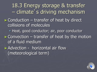 18.3 Energy storage & transfer
– climate’s driving mechanism
►Conduction – transfer of heat by direct
collisions of molecules
 Heat, good conductor; air, poor conductor
►Convection – transfer of heat by the motion
of a fluid medium
►Advection - horizontal air flow
(meteorological term)
 