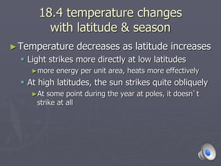 18.4 temperature changes
with latitude & season
►Temperature decreases as latitude increases
 Light strikes more directly at low latitudes
►more energy per unit area, heats more effectively
 At high latitudes, the sun strikes quite obliquely
►At some point during the year at poles, it doesn’t
strike at all
 