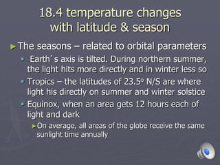 18.4 temperature changes
with latitude & season
►The seasons – related to orbital parameters
 Earth’s axis is tilted. During northern summer,
the light hits more directly and in winter less so
 Tropics – the latitudes of 23.5o N/S are where
light his directly on summer and winter solstice
 Equinox, when an area gets 12 hours each of
light and dark
►On average, all areas of the globe receive the same
sunlight time annually
 