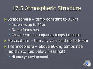 17.5 Atmospheric Structure
►Stratosphere – temp constant to 35km
 Increases up to 50km
 Ozone forms here
 Above 55km (stratopause) temps fall again
►Mesosphere – thin air, very cold up to 80km
►Thermosphere – above 80km, temps rise
rapidly (to just below freezing!)
 Hi-energy environment
 